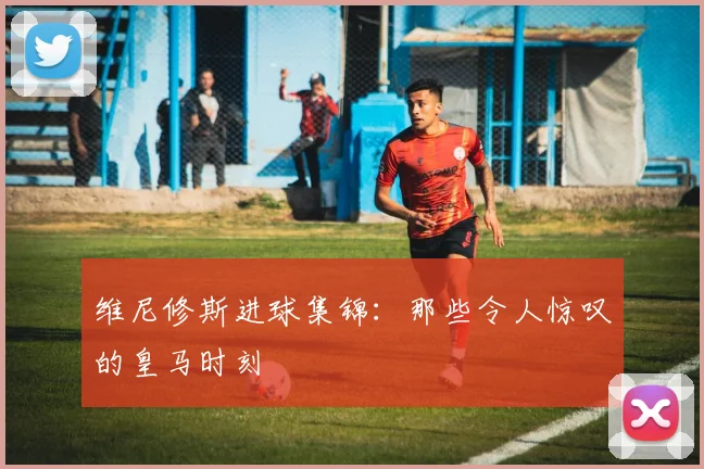 维尼修斯进球集锦:那些令人惊叹的皇马时刻