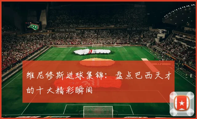 维尼修斯进球集锦：盘点巴西天才的十大精彩瞬间