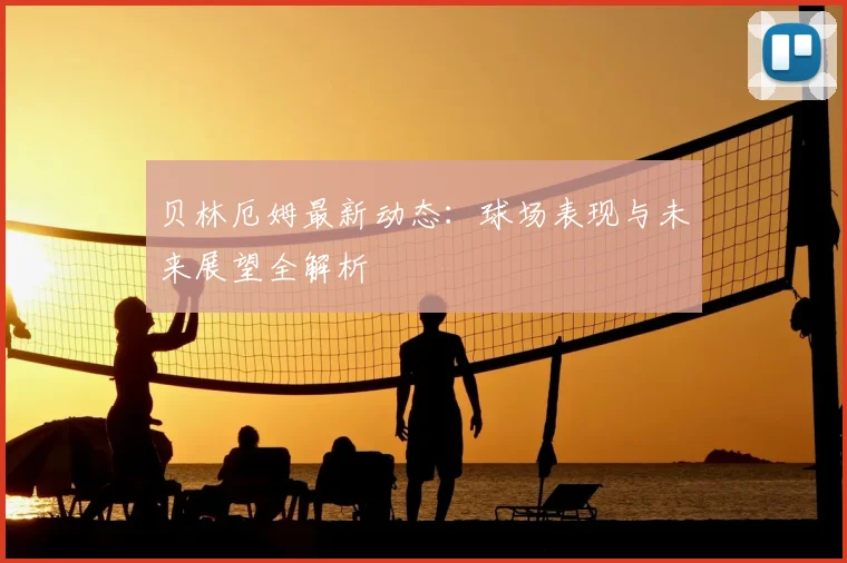 贝林厄姆最新动态:球场表现与未来展望全解析
