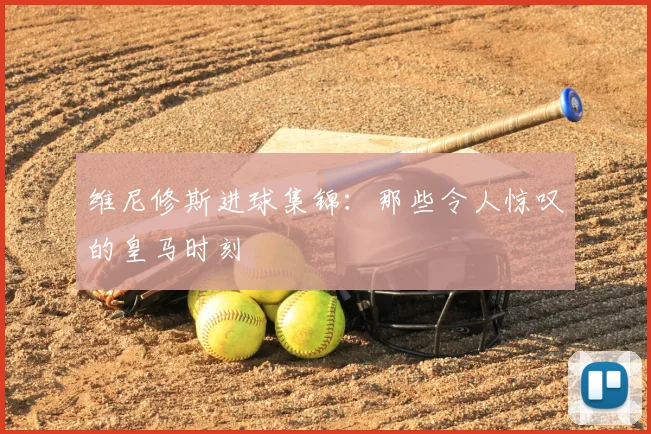 维尼修斯进球集锦：那些令人惊叹的皇马时刻