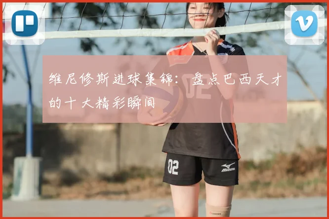 维尼修斯进球集锦:盘点巴西天才的十大精彩瞬间